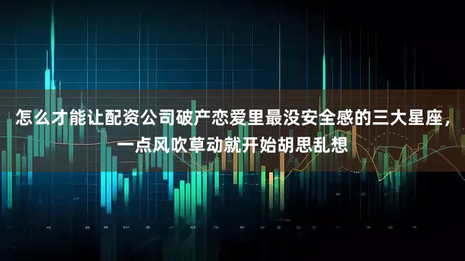 怎么才能让配资公司破产恋爱里最没安全感的三大星座，一点风吹草动就开始胡思乱想