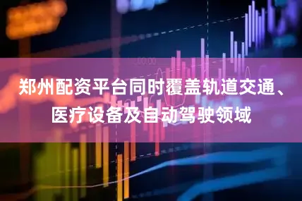 郑州配资平台同时覆盖轨道交通、医疗设备及自动驾驶领域