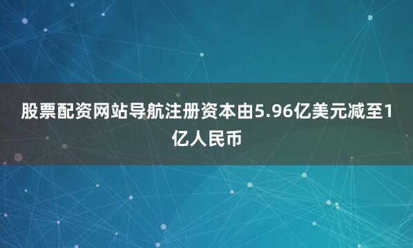 股票配资网站导航注册资本由5.96亿美元减至1亿人民币