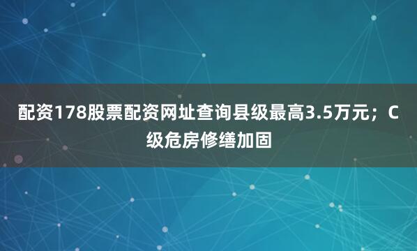 配资178股票配资网址查询县级最高3.5万元；C级危房修缮加固