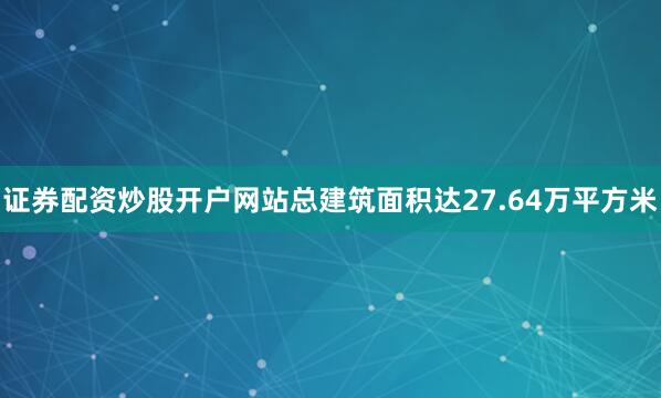 证券配资炒股开户网站总建筑面积达27.64万平方米