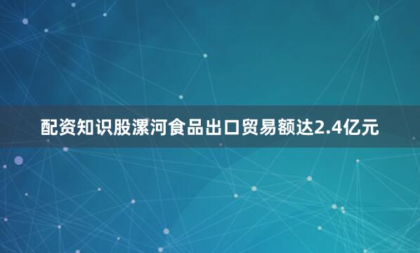 配资知识股漯河食品出口贸易额达2.4亿元