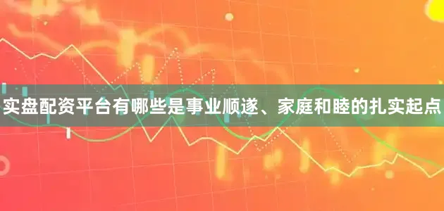 实盘配资平台有哪些是事业顺遂、家庭和睦的扎实起点