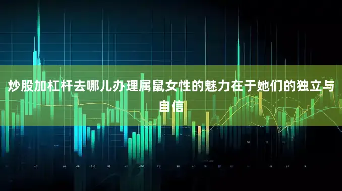 炒股加杠杆去哪儿办理属鼠女性的魅力在于她们的独立与自信