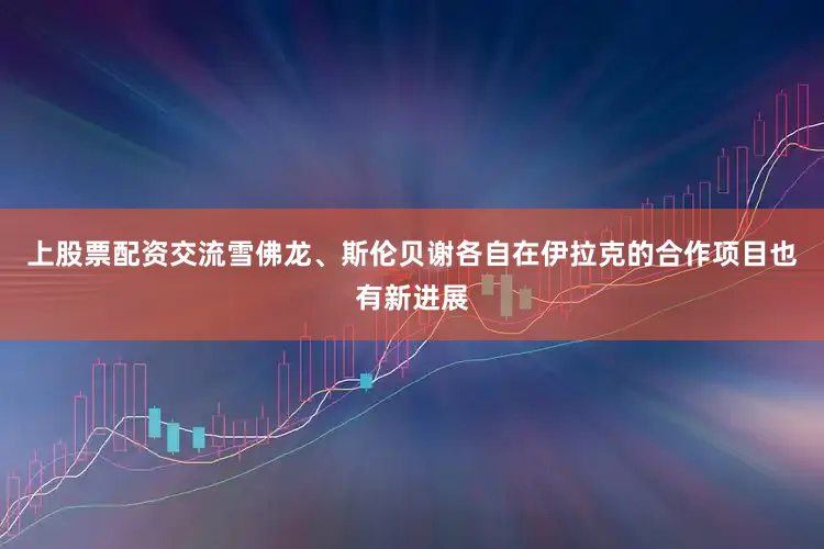 上股票配资交流雪佛龙、斯伦贝谢各自在伊拉克的合作项目也有新进展